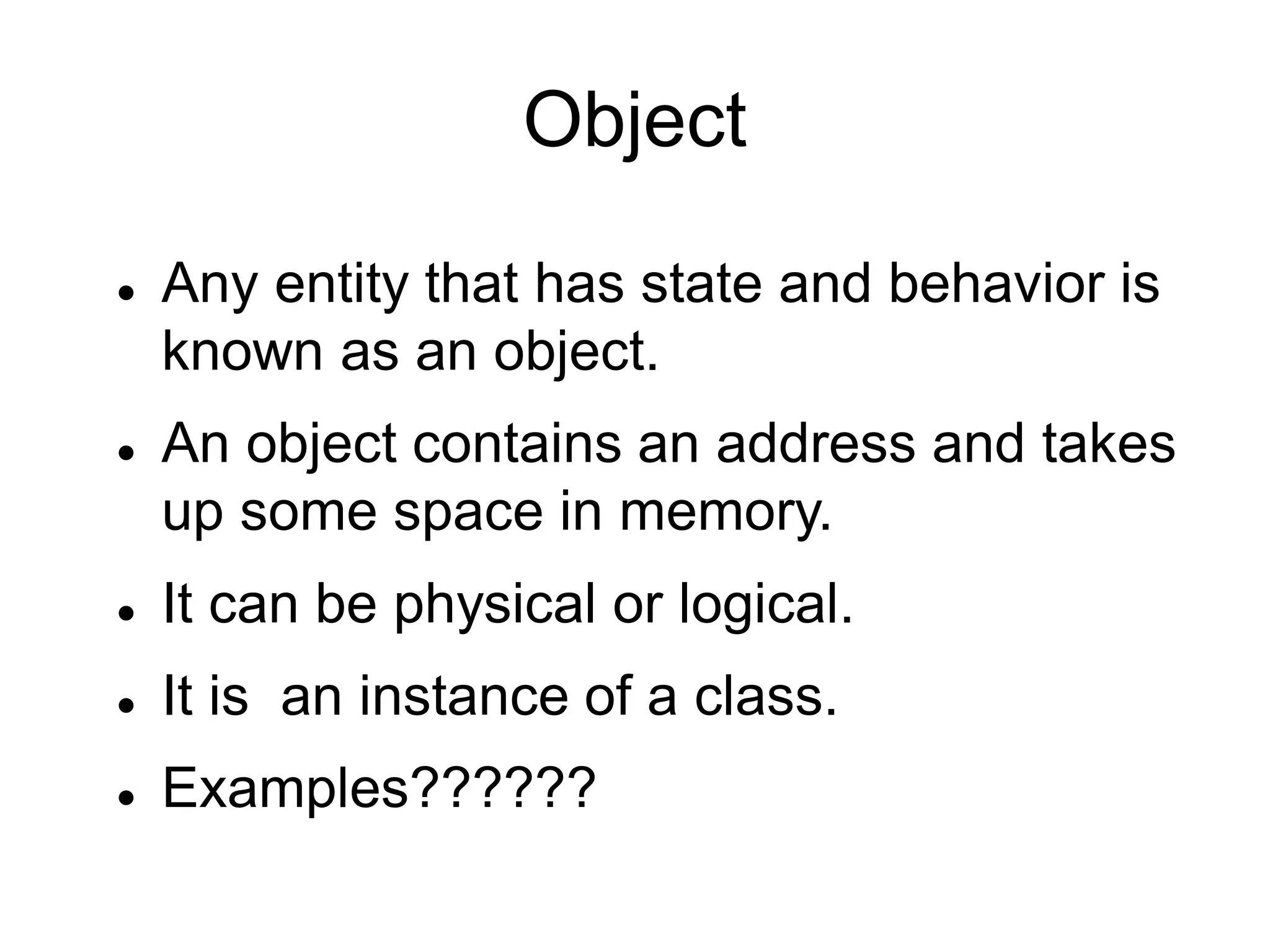 Object
 Any entity that has state and behavior is
known as an object.
 An object contains an address and takes
up some space in memory.
 It can be physical or logical.
 It is an instance of a class.
 Examples??????
 