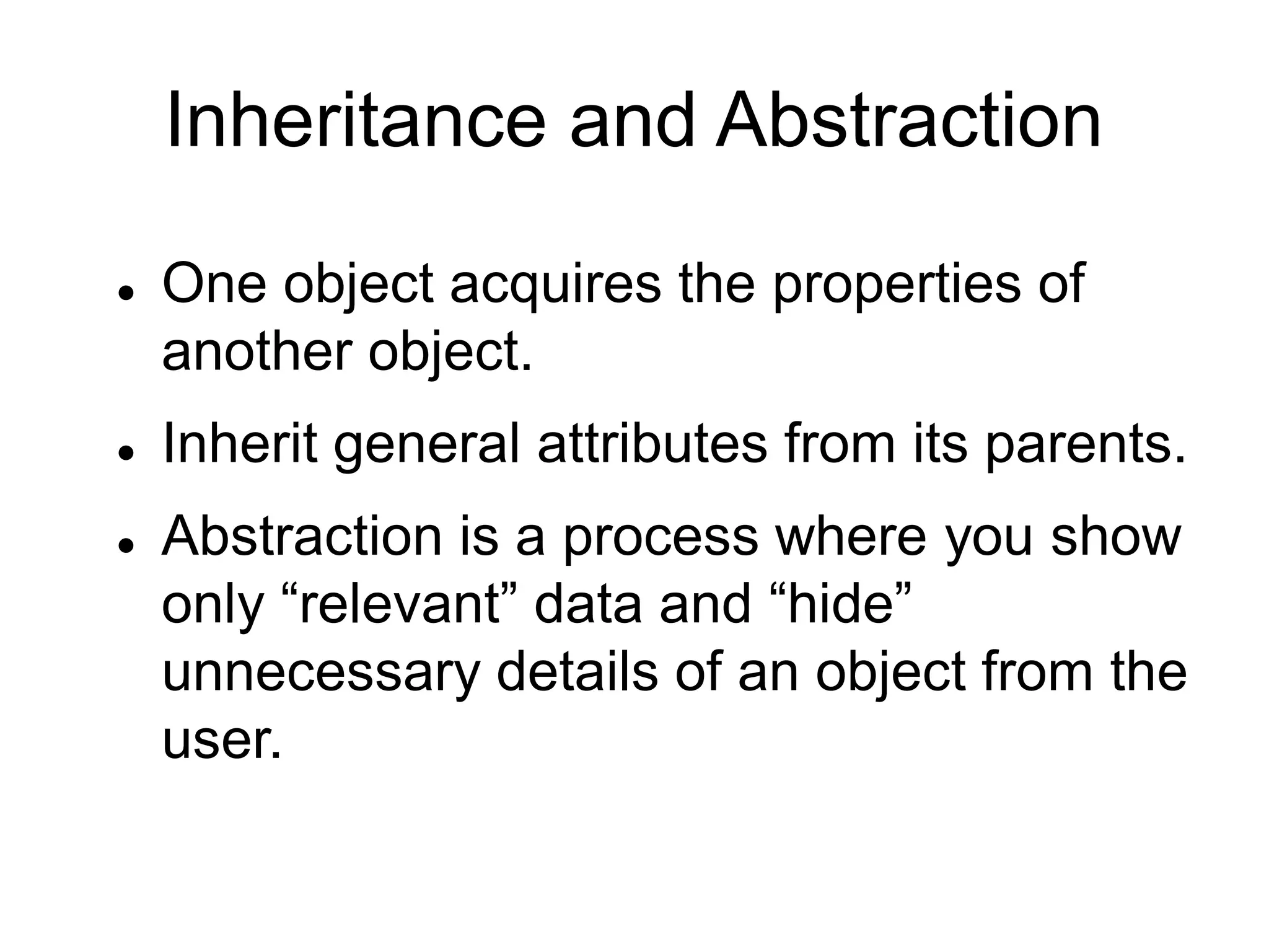 Inheritance and Abstraction
 One object acquires the properties of
another object.
 Inherit general attributes from its parents.
 Abstraction is a process where you show
only “relevant” data and “hide”
unnecessary details of an object from the
user.
 