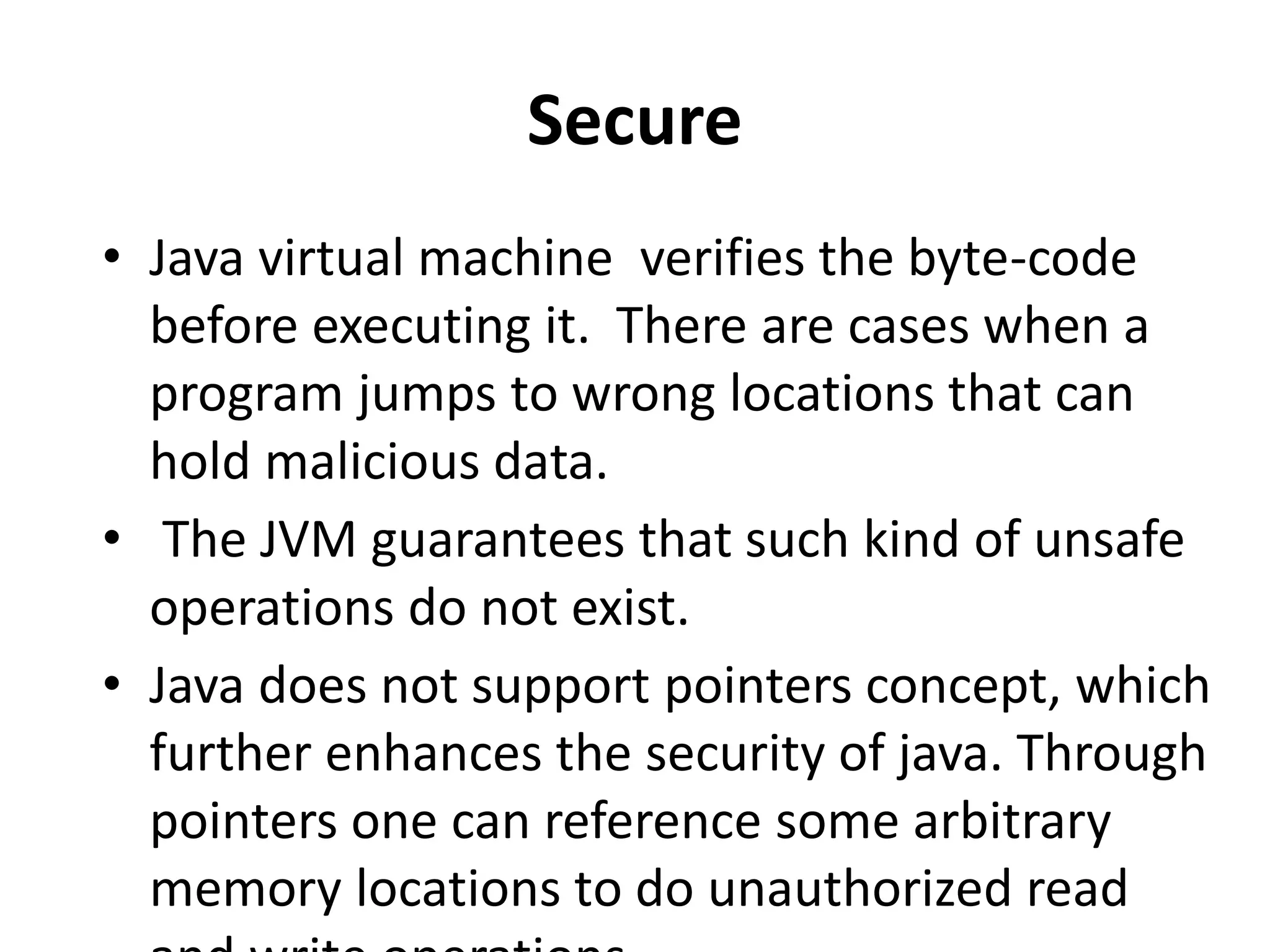 Secure
• Java virtual machine verifies the byte-code
before executing it. There are cases when a
program jumps to wrong locations that can
hold malicious data.
• The JVM guarantees that such kind of unsafe
operations do not exist.
• Java does not support pointers concept, which
further enhances the security of java. Through
pointers one can reference some arbitrary
memory locations to do unauthorized read
 