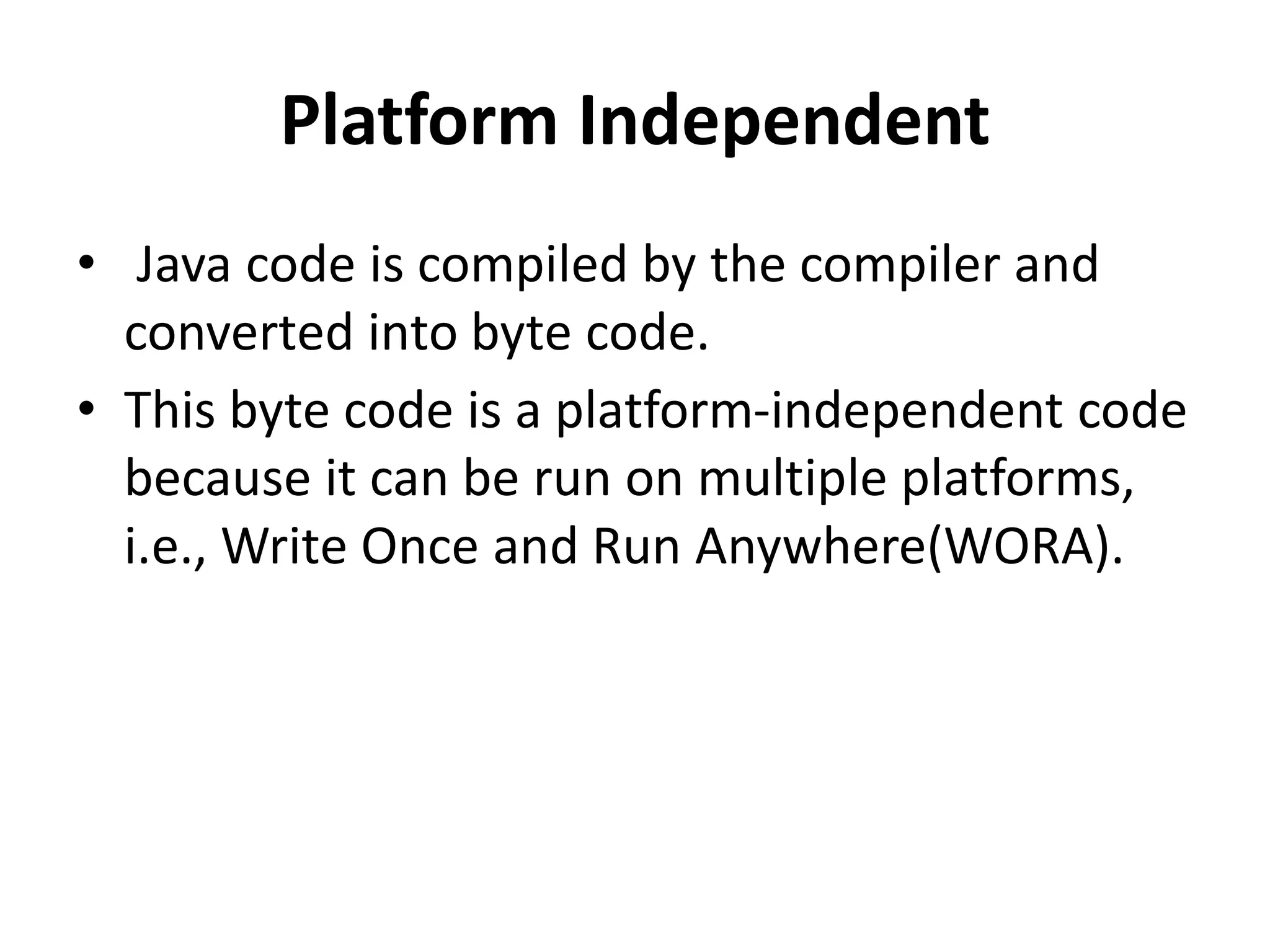 Platform Independent
• Java code is compiled by the compiler and
converted into byte code.
• This byte code is a platform-independent code
because it can be run on multiple platforms,
i.e., Write Once and Run Anywhere(WORA).
 