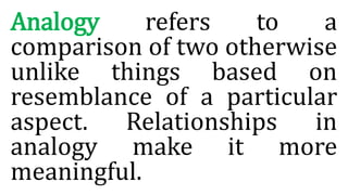 Analogy refers to a
comparison of two otherwise
unlike things based on
resemblance of a particular
aspect. Relationships in
analogy make it more
meaningful.
 