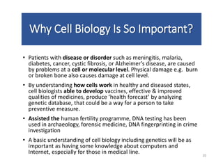Why Cell Biology Is So Important?
• Patients with disease or disorder such as meningitis, malaria,
diabetes, cancer, cystic fibrosis, or Alzheimer’s disease, are caused
by problems at a cell or molecular level. Physical damage e.g. burn
or broken bone also causes damage at cell level.
• By understanding how cells work in healthy and diseased states,
cell biologists able to develop vaccines, effective & improved
qualities of medicines, produce ‘health forecast’ by analyzing
genetic database, that could be a way for a person to take
preventive measure.
• Assisted the human fertility programme, DNA testing has been
used in archaeology, forensic medicine, DNA fingerprinting in crime
investigation
• A basic understanding of cell biology including genetics will be as
important as having some knowledge about computers and
Internet, especially for those in medical line. 10
 