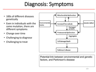 Diagnosis: Symptoms
• 100s of different diseases
genetically
• Even in individuals with the
same mutation, there are
different symptoms
• Change over time
• Challenging to diagnose
• Challenging to treat
103
Potential link between environmental and genetic
factors, and Parkinson's disease
 