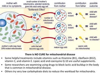 There is NO CURE for mitochondrial disease
• Some helpful treatments include vitamins such as thiamine (B1), riboflavin (B12),
vitamin C, and vitamin E. Lipoic acid and coenzyme Q-10 are useful supplements.
• Some researchers are examining using drugs to block lactic acid buildup in the body
that is common in mitochondrial disease.
• Others try very low carbohydrate diets to reduce the workload for mitochondria.
108
 