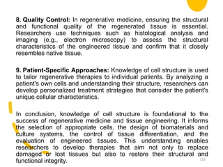 8. Quality Control: In regenerative medicine, ensuring the structural
and functional quality of the regenerated tissue is essential.
Researchers use techniques such as histological analysis and
imaging (e.g., electron microscopy) to assess the structural
characteristics of the engineered tissue and confirm that it closely
resembles native tissue.
9. Patient-Specific Approaches: Knowledge of cell structure is used
to tailor regenerative therapies to individual patients. By analyzing a
patient's own cells and understanding their structure, researchers can
develop personalized treatment strategies that consider the patient's
unique cellular characteristics.
In conclusion, knowledge of cell structure is foundational to the
success of regenerative medicine and tissue engineering. It informs
the selection of appropriate cells, the design of biomaterials and
culture systems, the control of tissue differentiation, and the
evaluation of engineered tissues. This understanding enables
researchers to develop therapies that aim not only to replace
damaged or lost tissues but also to restore their structural and
functional integrity. 132
 
