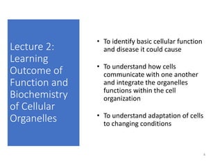 Lecture 2:
Learning
Outcome of
Function and
Biochemistry
of Cellular
Organelles
• To identify basic cellular function
and disease it could cause
• To understand how cells
communicate with one another
and integrate the organelles
functions within the cell
organization
• To understand adaptation of cells
to changing conditions
4
 