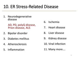 10. ER Stress-Related Disease
1. Neurodegenerative
disease
AD, PD, polyQ disease,
Prion disease, ALS
2. Bipolar disorder
3. Diabetes mellitus
4. Atherosclerosis
5. Inflammation
6. Ischemia
7. Heart disease
8. Liver disease
9. Kidney disease
10. Viral infection
11. Many more….
77
 