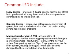 Common LSD include
• Fabry disease – known as X-linked genetic disease but affect
both genders with kidney, heart and pulmonary problems,
chronic pain and typical skin sign
• Gaucher disease – progressive LSD causing enlargement of
spleen, liver and bone lesions also affect the brain causing
severe neurological problems
• Mucopolysaccharidosis (I-VII) –accumulation of
mucopolysaccharides in causing progressive multiple organs
& systems damage- heart, bones, joints, central nervous
system & respiratory system. Signs & symptoms may not be
seen at birth, develop with age as more cells become
damaged by the accumulation of cell materials
95
 