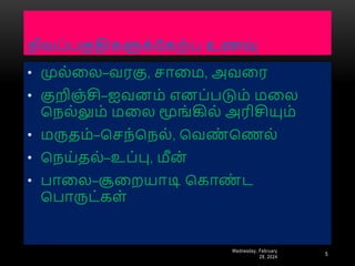 நிைப்பகுதிகளுக்ரகை்ப உணவு
Wednesday, February
28, 2024
5
• முை்னை–வரகு, சானம, அவனர
• குறிஞ்சி–ஐவைம் எைப்படும் மனை
பநை்லும் மனை மூங்கிை் அரிசியும்
• மருதம்–பசந்பநை், பவண
் பணை்
• பநய்தை்–உப்பு, மீை்
• பானை–சூனையாடி பகாண
் ட
பபாருட்கள்
 