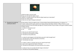 a) Will this object move by itself?
b) How can we make this object move?
c) While it is moving, how can we make the object speed up or slow down?
d) How can make it stop?
e) How can we make it change its direction?
E. Discussing new concepts and
practicing new skills #2
Do the activity 1 Forces on object at rest in Lesson Guide Science 8 (First Quarter) pp. 5 or LM pp. 5- 6
To better understand the topic, perform the simple activities that follow: Activity 1. Effect of force on a ball
Examine the ball on top of the table (see figure 6). Choose the letter of your answer to the given conditions below:
Condition Answer
1. In letter A, is the ball at rest?
A. Yes B. No
2. How can you make the ball move?
A. The ball has to be pushed or pulled.
B. The ball has to be pulled only.
3. In letter B, what happens to the ball when you push it with enough force?
A. The ball moves in the same direction as the force.
B. The ball does not move.
4. In letter C, while it is moving, how can you make the ball stop?
A. Exert a force opposite the motion of the ball.
B. The ball has to be pushed in the same direction of its motion.
5. In letter D, how can we make the ball change its direction?
A. The ball has to be pushed sideways.
 