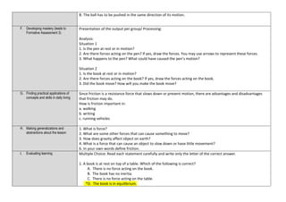 B. The ball has to be pushed in the same direction of its motion.
F. Developing mastery (leads to
Formative Assessment 3)
Presentation of the output per group/ Processing:
Analysis:
Situation 1
1. Is the pen at rest or in motion?
2. Are there forces acting on the pen? If yes, draw the forces. You may use arrows to represent these forces.
3. What happens to the pen? What could have caused the pen’s motion?
Situation 2
1. Is the book at rest or in motion?
2. Are there forces acting on the book? If yes, draw the forces acting on the book.
3. Did the book move? How will you make the book move?
G. Finding practical applications of
concepts and skills in daily living
Since friction is a resistance force that slows down or prevent motion, there are advantages and disadvantages
that friction may do.
How is friction important in:
a. walking
b. writing
c. running vehicles
H. Making generalizations and
abstractions about the lesson
1. What is force?
2. What are some other forces that can cause something to move?
3. How does gravity affect object on earth?
4. What is a force that can cause an object to slow down or have little movement?
6. In your own words define friction.
I. Evaluating learning Multiple Choice: Read each statement carefully and write only the letter of the correct answer.
1. A book is at rest on top of a table. Which of the following is correct?
A. There is no force acting on the book.
B. The book has no inertia.
C. There is no force acting on the table.
*D. The book is in equilibrium.
 