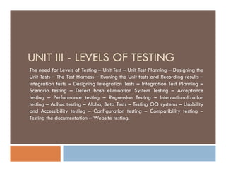 UNIT III - LEVELS OF TESTING
The need for Levels of Testing – Unit Test – Unit Test Planning – Designing the
Unit Tests – The Test Harness – Running the Unit tests and Recording results –
Integration tests – Designing Integration Tests – Integration Test Planning –
Scenario testing – Defect bash elimination System Testing – Acceptance
testing – Performance testing – Regression Testing – Internationalization
testing – Adhoc testing – Alpha, Beta Tests – Testing OO systems – Usability
and Accessibility testing – Configuration testing – Compatibility testing –
Testing the documentation – Website testing.
The need for Levels of Testing – Unit Test – Unit Test Planning – Designing the
Unit Tests – The Test Harness – Running the Unit tests and Recording results –
Integration tests – Designing Integration Tests – Integration Test Planning –
Scenario testing – Defect bash elimination System Testing – Acceptance
testing – Performance testing – Regression Testing – Internationalization
testing – Adhoc testing – Alpha, Beta Tests – Testing OO systems – Usability
and Accessibility testing – Configuration testing – Compatibility testing –
Testing the documentation – Website testing.
 