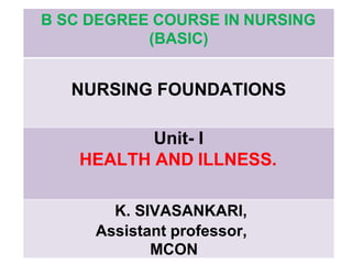 B SC DEGREE COURSE IN NURSING
(BASIC)
NURSING FOUNDATIONS
Unit- I
HEALTH AND ILLNESS.
K. SIVASANKARI,
Assistant professor,
MCON
 