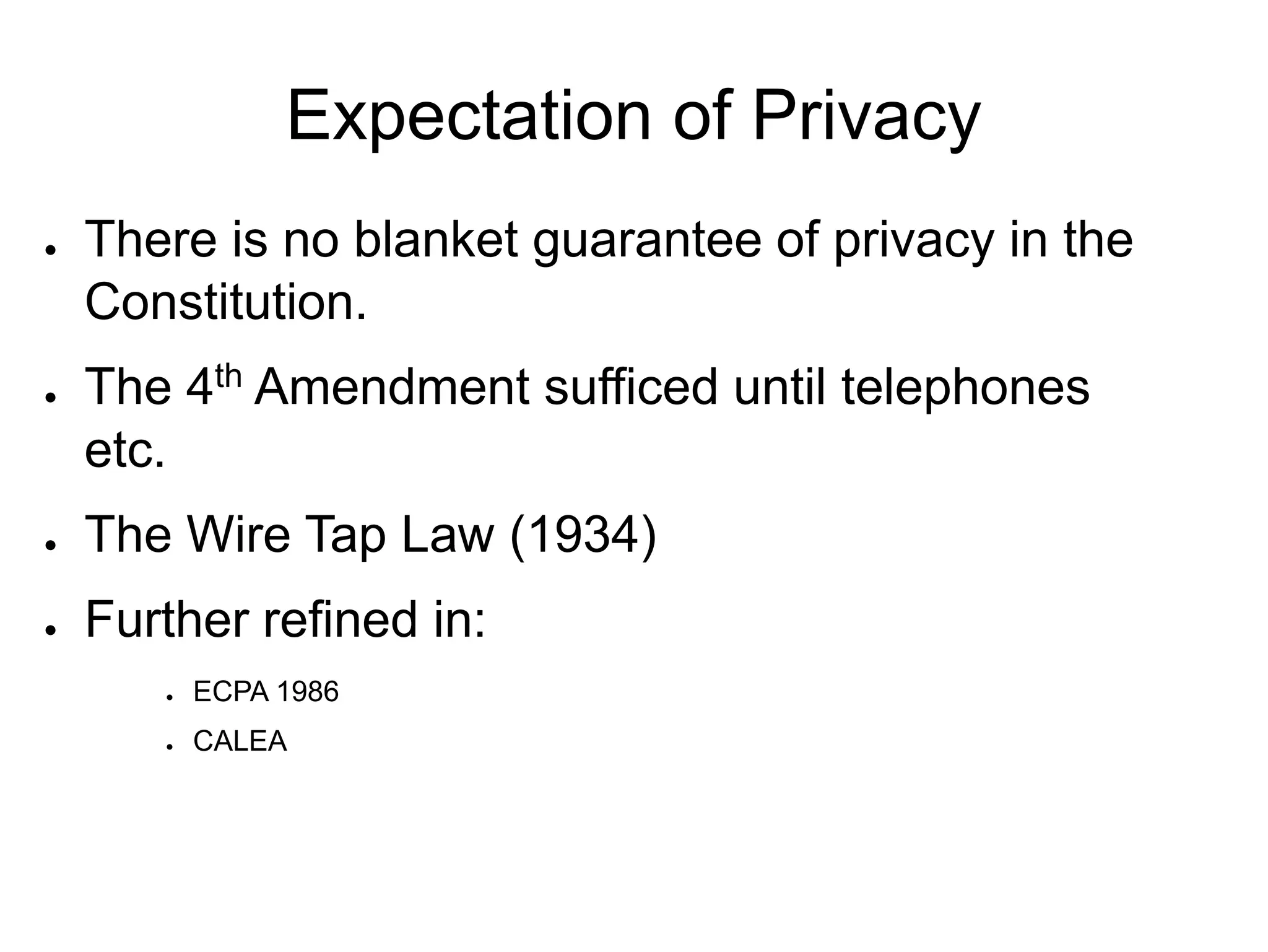 Expectation of Privacy
● There is no blanket guarantee of privacy in the
Constitution.
● The 4th Amendment sufficed until telephones
etc.
● The Wire Tap Law (1934)
● Further refined in:
● ECPA 1986
● CALEA
 