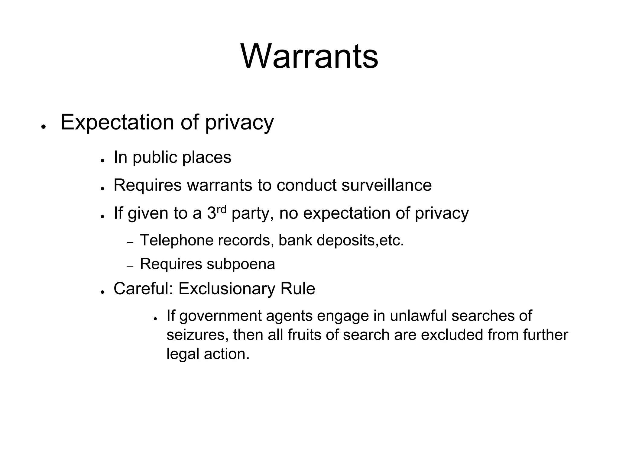 Warrants
● Expectation of privacy
● In public places
● Requires warrants to conduct surveillance
● If given to a 3rd party, no expectation of privacy
– Telephone records, bank deposits,etc.
– Requires subpoena
● Careful: Exclusionary Rule
● If government agents engage in unlawful searches of
seizures, then all fruits of search are excluded from further
legal action.
 