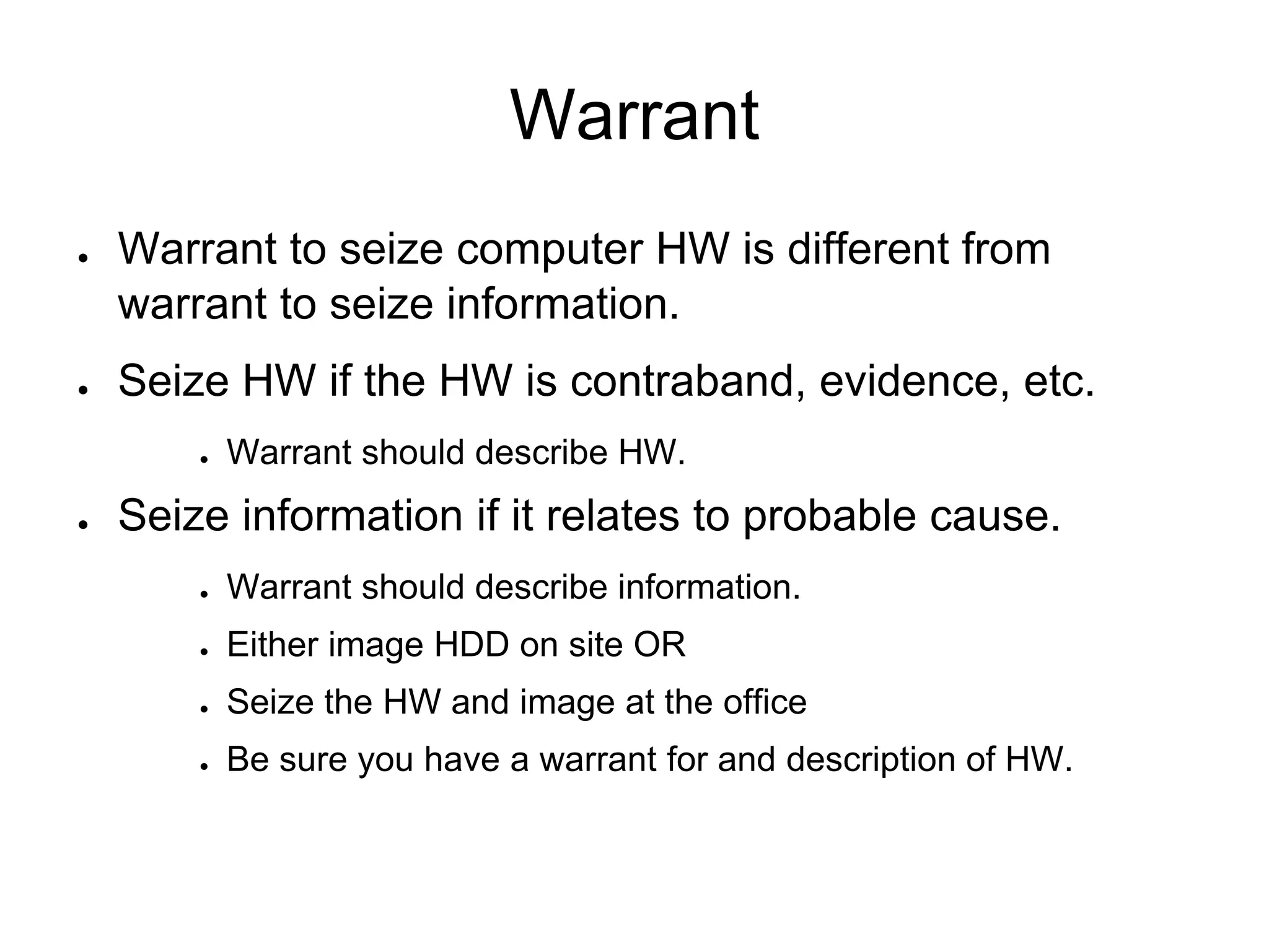Warrant
● Warrant to seize computer HW is different from
warrant to seize information.
● Seize HW if the HW is contraband, evidence, etc.
● Warrant should describe HW.
● Seize information if it relates to probable cause.
● Warrant should describe information.
● Either image HDD on site OR
● Seize the HW and image at the office
● Be sure you have a warrant for and description of HW.
 