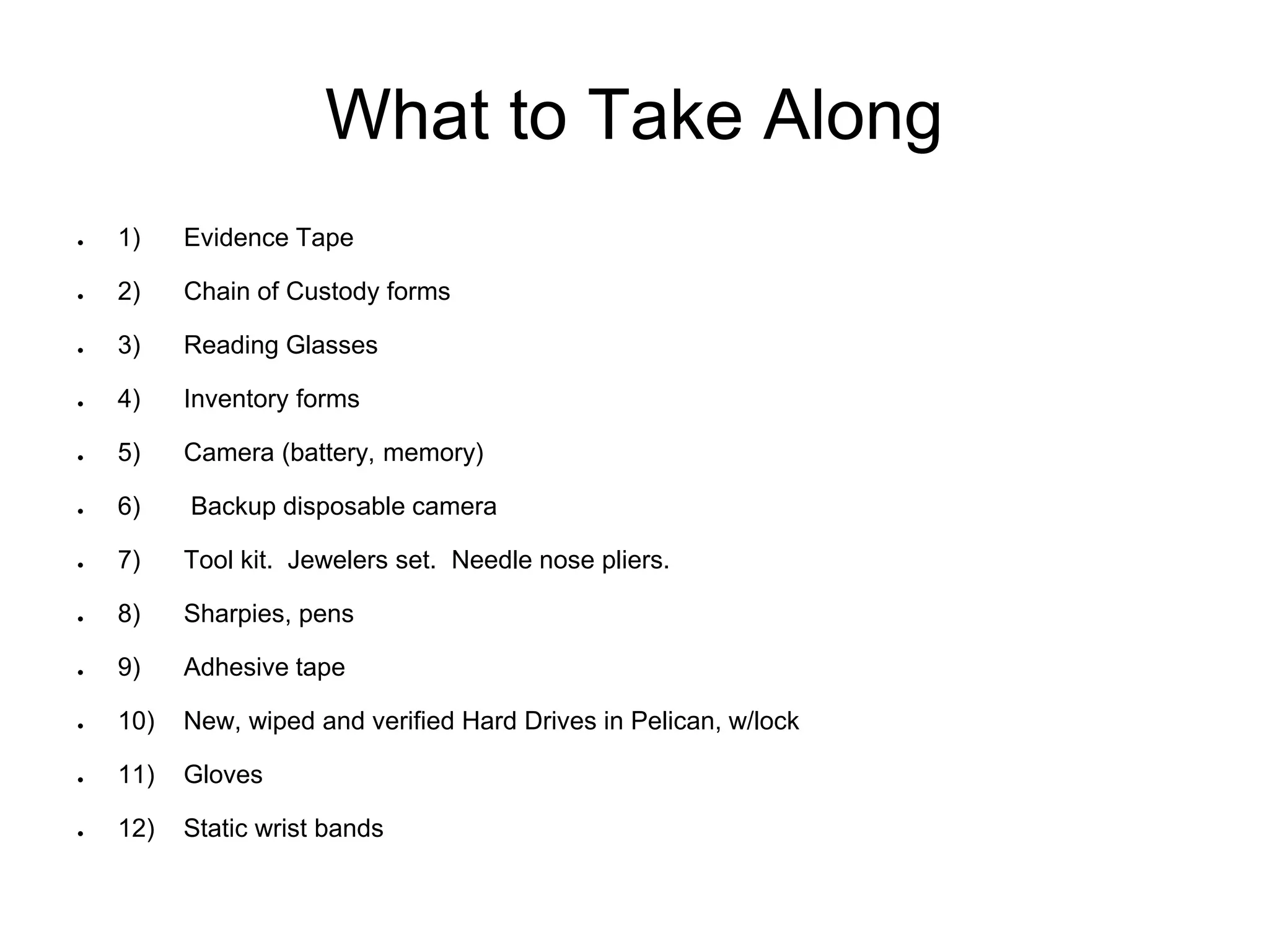 What to Take Along
● 1) Evidence Tape
● 2) Chain of Custody forms
● 3) Reading Glasses
● 4) Inventory forms
● 5) Camera (battery, memory)
● 6) Backup disposable camera
● 7) Tool kit. Jewelers set. Needle nose pliers.
● 8) Sharpies, pens
● 9) Adhesive tape
● 10) New, wiped and verified Hard Drives in Pelican, w/lock
● 11) Gloves
● 12) Static wrist bands
 
