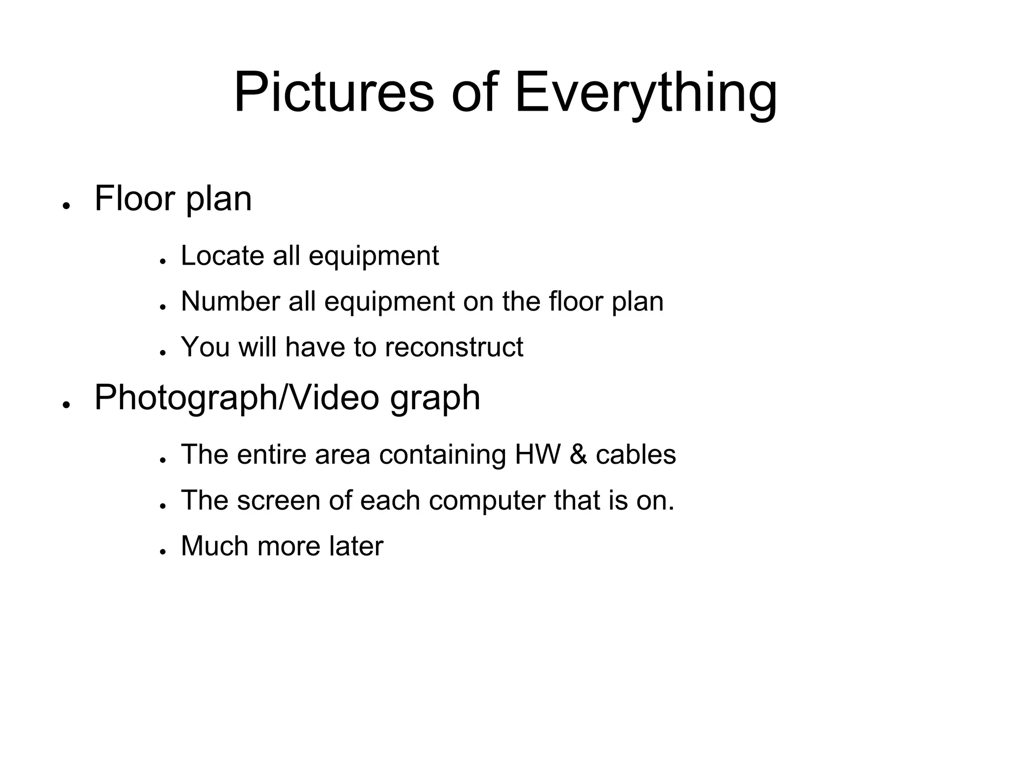 Pictures of Everything
● Floor plan
● Locate all equipment
● Number all equipment on the floor plan
● You will have to reconstruct
● Photograph/Video graph
● The entire area containing HW & cables
● The screen of each computer that is on.
● Much more later
 