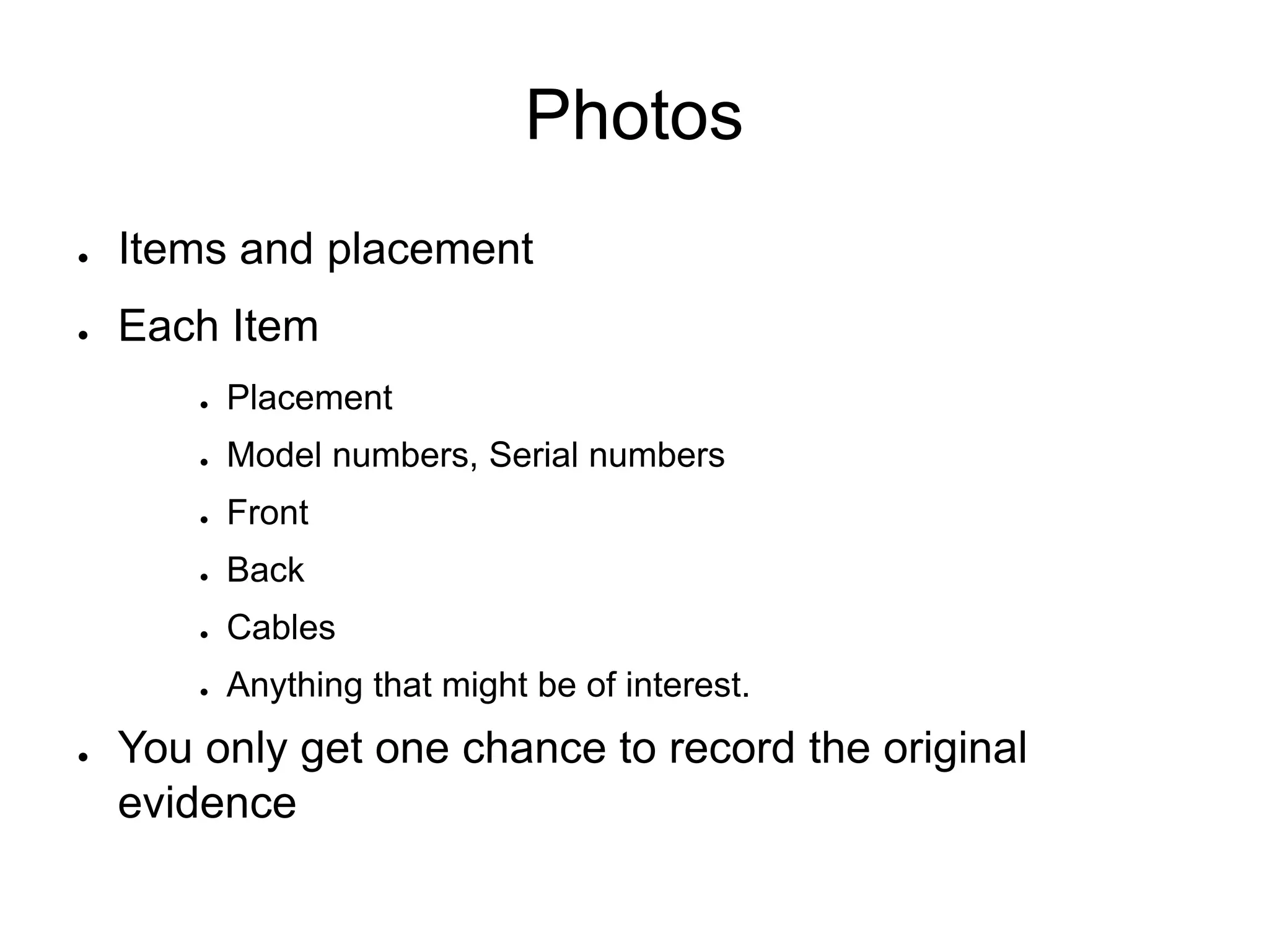 Photos
● Items and placement
● Each Item
● Placement
● Model numbers, Serial numbers
● Front
● Back
● Cables
● Anything that might be of interest.
● You only get one chance to record the original
evidence
 