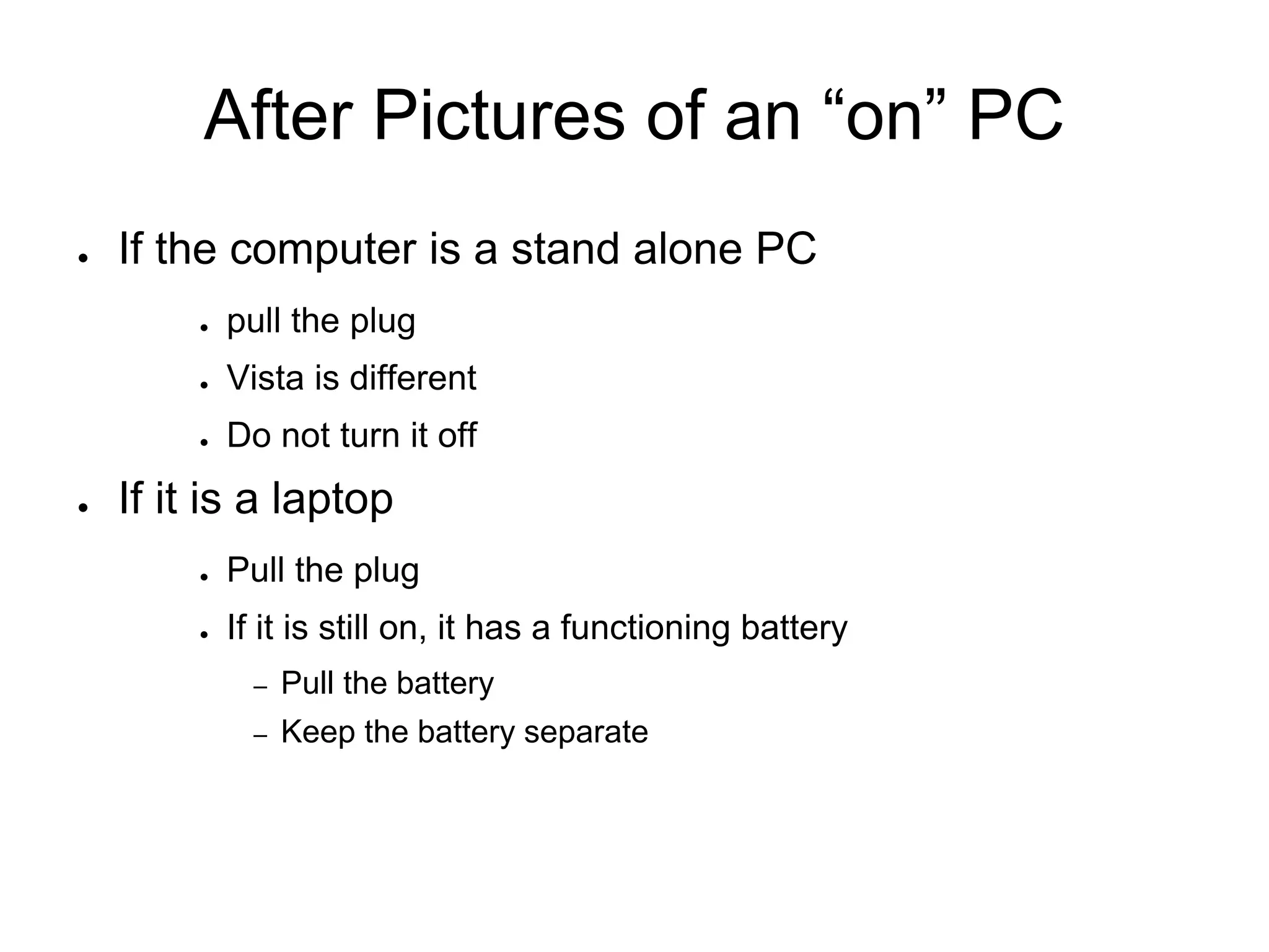 After Pictures of an “on” PC
● If the computer is a stand alone PC
● pull the plug
● Vista is different
● Do not turn it off
● If it is a laptop
● Pull the plug
● If it is still on, it has a functioning battery
– Pull the battery
– Keep the battery separate
 