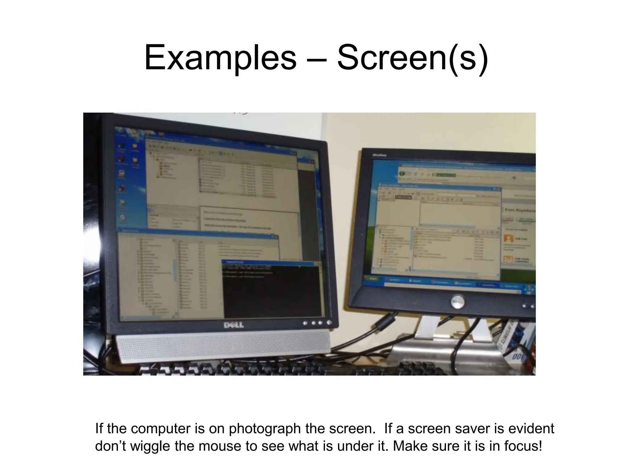 Examples – Screen(s)
If the computer is on photograph the screen. If a screen saver is evident
don’t wiggle the mouse to see what is under it. Make sure it is in focus!
 