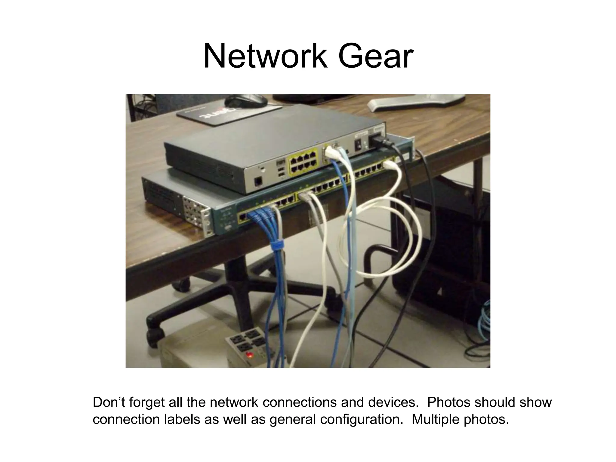 Network Gear
Don’t forget all the network connections and devices. Photos should show
connection labels as well as general configuration. Multiple photos.
 