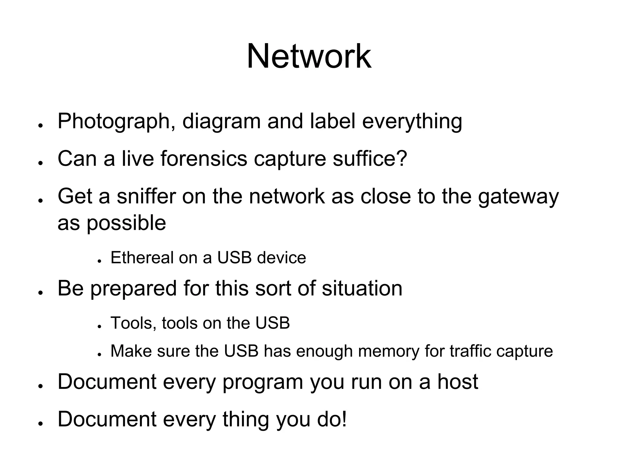 Network
● Photograph, diagram and label everything
● Can a live forensics capture suffice?
● Get a sniffer on the network as close to the gateway
as possible
● Ethereal on a USB device
● Be prepared for this sort of situation
● Tools, tools on the USB
● Make sure the USB has enough memory for traffic capture
● Document every program you run on a host
● Document every thing you do!
 