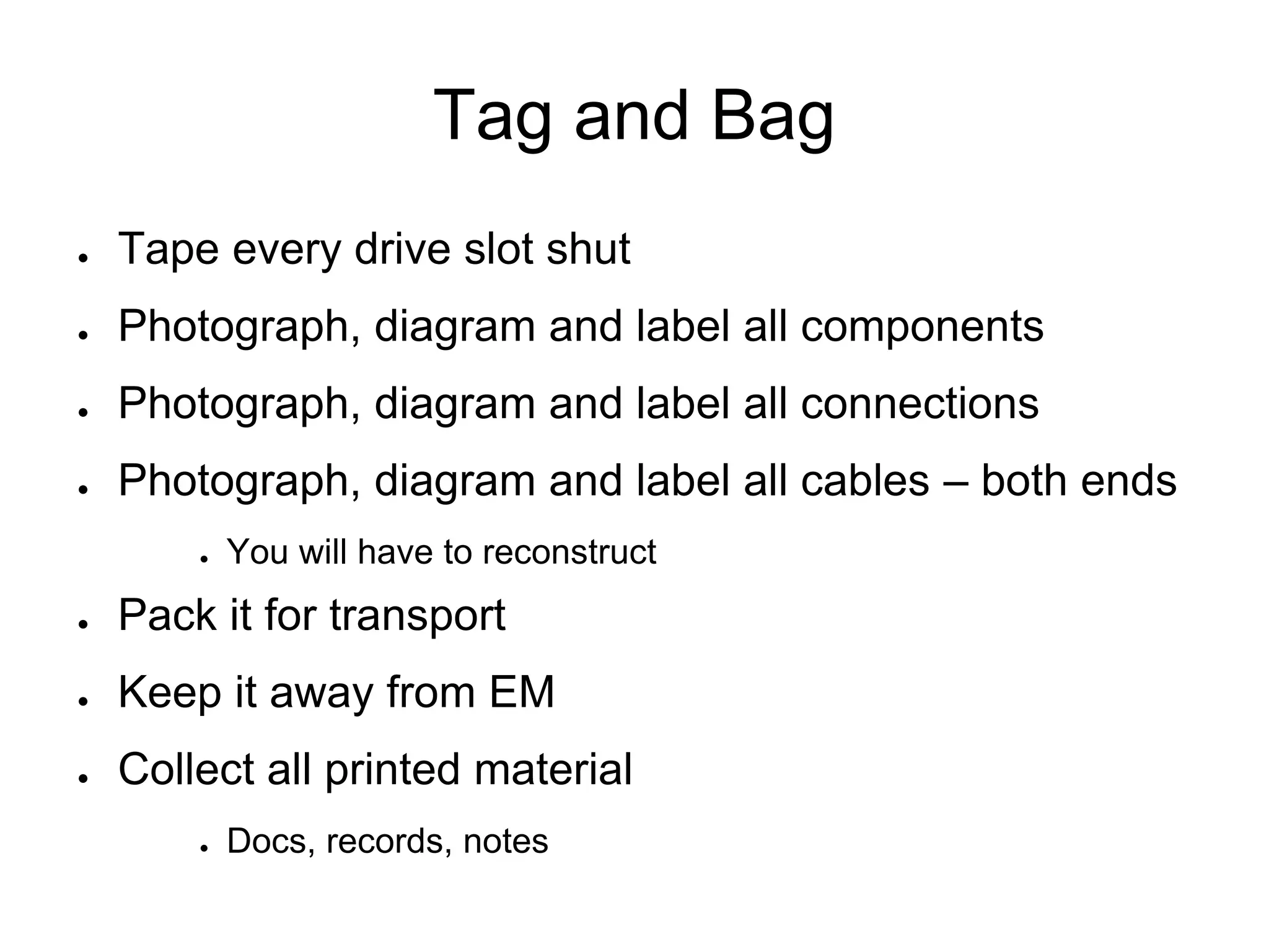 Tag and Bag
● Tape every drive slot shut
● Photograph, diagram and label all components
● Photograph, diagram and label all connections
● Photograph, diagram and label all cables – both ends
● You will have to reconstruct
● Pack it for transport
● Keep it away from EM
● Collect all printed material
● Docs, records, notes
 