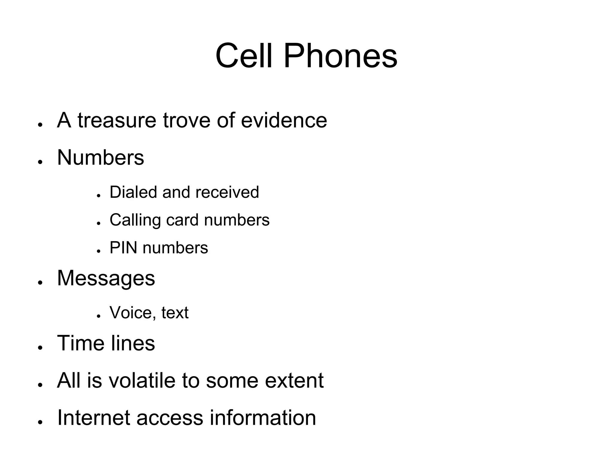 Cell Phones
● A treasure trove of evidence
● Numbers
● Dialed and received
● Calling card numbers
● PIN numbers
● Messages
● Voice, text
● Time lines
● All is volatile to some extent
● Internet access information
 