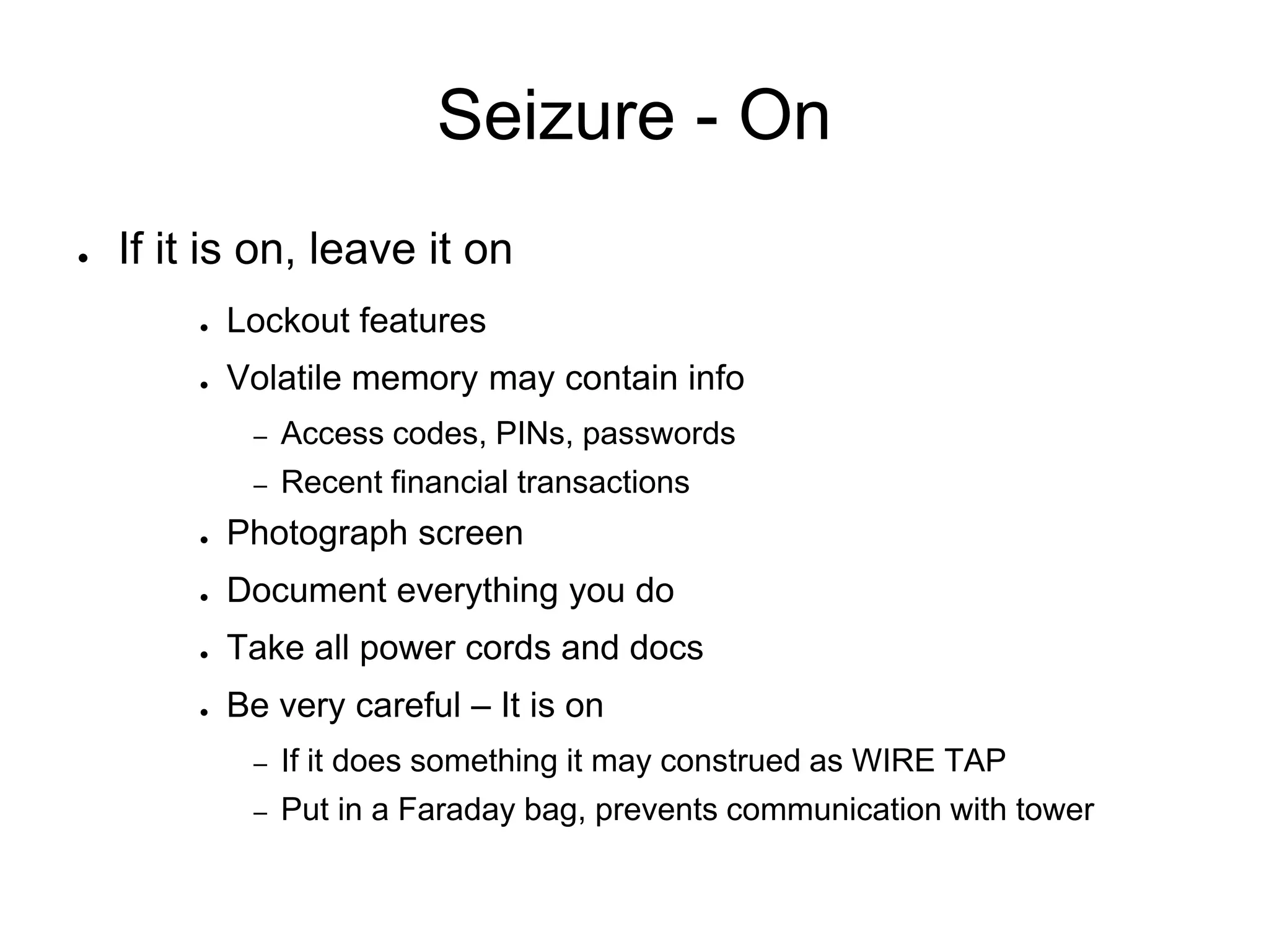 Seizure - On
● If it is on, leave it on
● Lockout features
● Volatile memory may contain info
– Access codes, PINs, passwords
– Recent financial transactions
● Photograph screen
● Document everything you do
● Take all power cords and docs
● Be very careful – It is on
– If it does something it may construed as WIRE TAP
– Put in a Faraday bag, prevents communication with tower
 