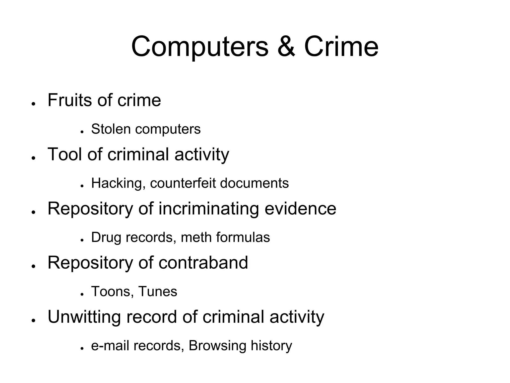 Computers & Crime
● Fruits of crime
● Stolen computers
● Tool of criminal activity
● Hacking, counterfeit documents
● Repository of incriminating evidence
● Drug records, meth formulas
● Repository of contraband
● Toons, Tunes
● Unwitting record of criminal activity
● e-mail records, Browsing history
 