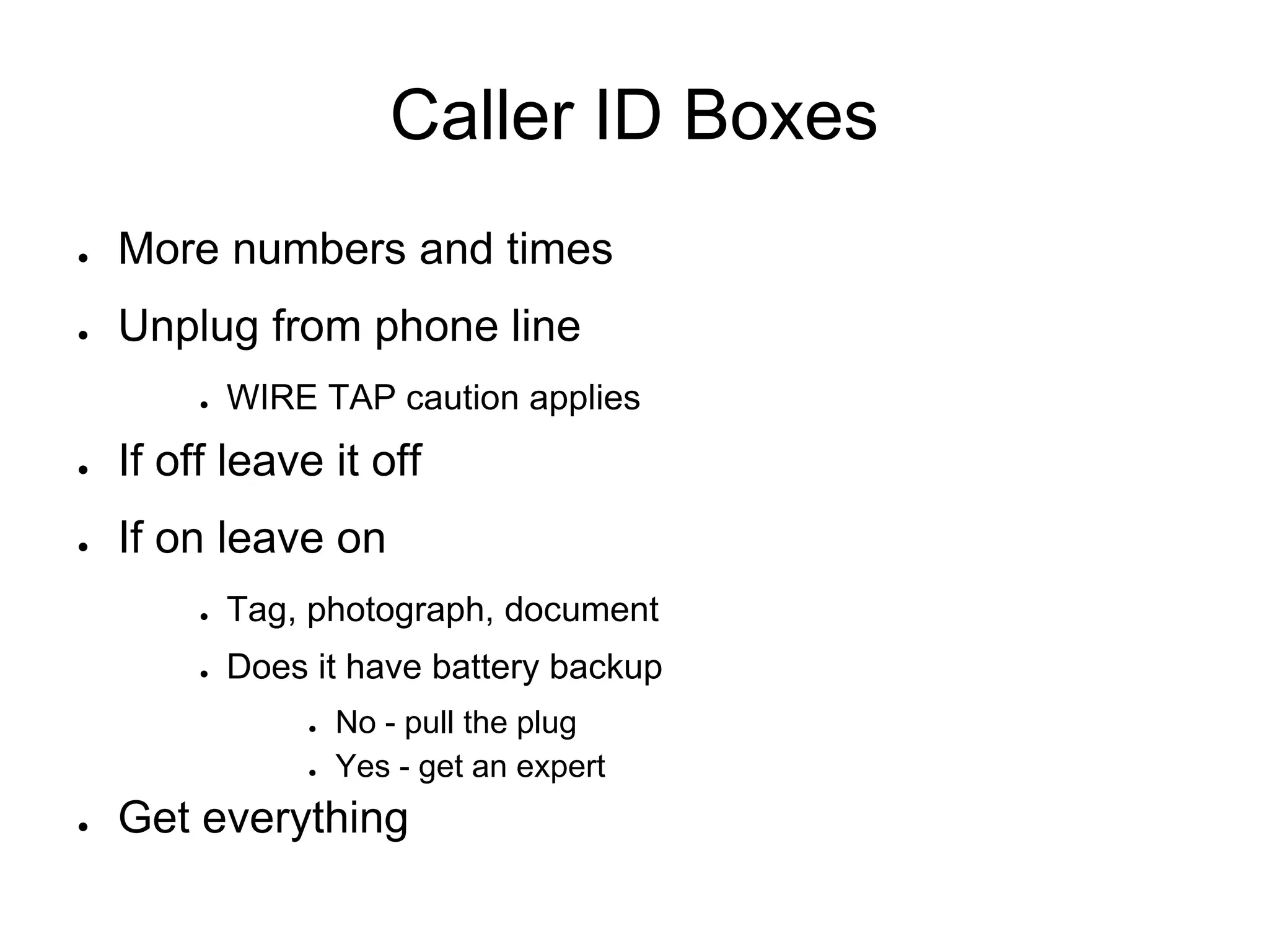 Caller ID Boxes
● More numbers and times
● Unplug from phone line
● WIRE TAP caution applies
● If off leave it off
● If on leave on
● Tag, photograph, document
● Does it have battery backup
● No - pull the plug
● Yes - get an expert
● Get everything
 