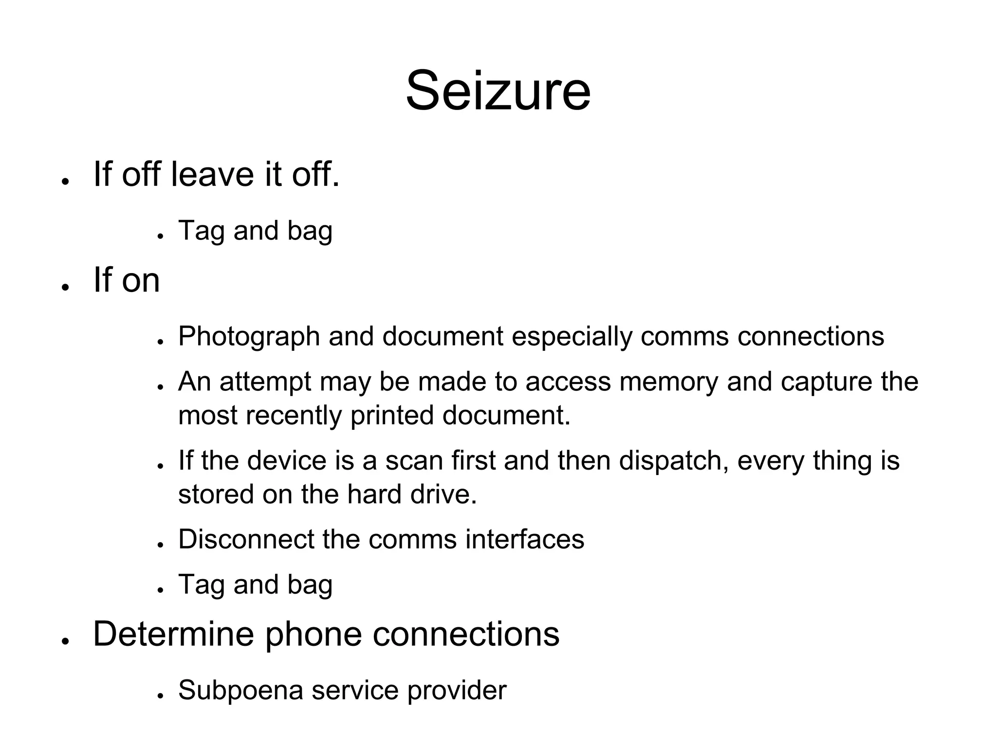 Seizure
● If off leave it off.
● Tag and bag
● If on
● Photograph and document especially comms connections
● An attempt may be made to access memory and capture the
most recently printed document.
● If the device is a scan first and then dispatch, every thing is
stored on the hard drive.
● Disconnect the comms interfaces
● Tag and bag
● Determine phone connections
● Subpoena service provider
 