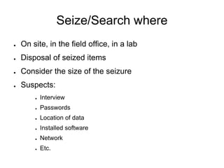 Seize/Search where
● On site, in the field office, in a lab
● Disposal of seized items
● Consider the size of the seizure
● Suspects:
● Interview
● Passwords
● Location of data
● Installed software
● Network
● Etc.
 