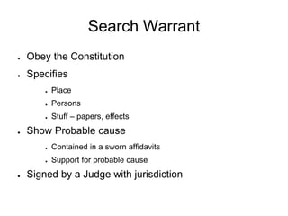 Search Warrant
● Obey the Constitution
● Specifies
● Place
● Persons
● Stuff – papers, effects
● Show Probable cause
● Contained in a sworn affidavits
● Support for probable cause
● Signed by a Judge with jurisdiction
 