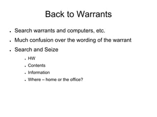 Back to Warrants
● Search warrants and computers, etc.
● Much confusion over the wording of the warrant
● Search and Seize
● HW
● Contents
● Information
● Where – home or the office?
 