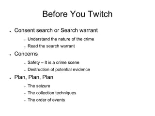 Before You Twitch
● Consent search or Search warrant
● Understand the nature of the crime
● Read the search warrant
● Concerns
● Safety – It is a crime scene
● Destruction of potential evidence
● Plan, Plan, Plan
● The seizure
● The collection techniques
● The order of events
 