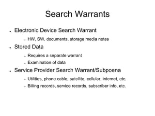Search Warrants
● Electronic Device Search Warrant
● HW, SW, documents, storage media notes
● Stored Data
● Requires a separate warrant
● Examination of data
● Service Provider Search Warrant/Subpoena
● Utilities, phone cable, satellite, cellular, internet, etc.
● Billing records, service records, subscriber info, etc.
 