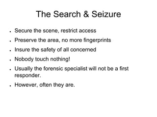 The Search & Seizure
● Secure the scene, restrict access
● Preserve the area, no more fingerprints
● Insure the safety of all concerned
● Nobody touch nothing!
● Usually the forensic specialist will not be a first
responder.
● However, often they are.
 