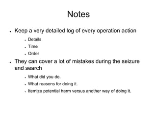 Notes
● Keep a very detailed log of every operation action
● Details
● Time
● Order
● They can cover a lot of mistakes during the seizure
and search
● What did you do.
● What reasons for doing it.
● Itemize potential harm versus another way of doing it.
 