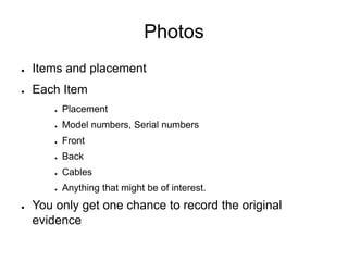Photos
● Items and placement
● Each Item
● Placement
● Model numbers, Serial numbers
● Front
● Back
● Cables
● Anything that might be of interest.
● You only get one chance to record the original
evidence
 