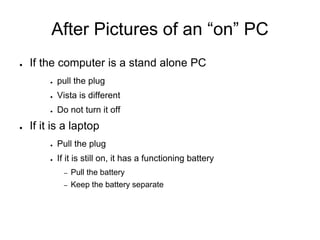 After Pictures of an “on” PC
● If the computer is a stand alone PC
● pull the plug
● Vista is different
● Do not turn it off
● If it is a laptop
● Pull the plug
● If it is still on, it has a functioning battery
– Pull the battery
– Keep the battery separate
 