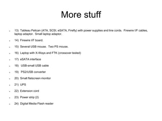 More stuff
● 13) Tableau Pelican (ATA, SCSI, eSATA, Firefly) with power supplies and line cords. Firewire I/F cables,
laptop adaptor. Small laptop adaptor.
● 14) Firewire I/F board.
● 15) Several USB mouse. Two PS mouse.
● 16) Laptop with X-Ways and FTK (crossover tested)
● 17) eSATA interface
● 18) USB-small USB cable
● 19) PS2/USB converter
● 20) Small flatscreen monitor
● 21) UPS
● 22) Extension cord
● 23) Power strip (2)
● 24) Digital Media Flash reader
 