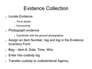 Evidence Collection
● Locate Evidence
● Tie to sketch
● Connectivity
● Photograph evidence
● Coordinate with the general photographer
● Assign an Item Number, tag and log in the Evidence
Inventory Form
● Bag – Item #, Date, Time, Who
● Enter into custody log
● Transfer custody to Judisdictional Agency
 