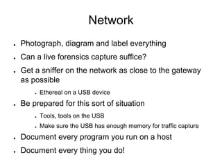 Network
● Photograph, diagram and label everything
● Can a live forensics capture suffice?
● Get a sniffer on the network as close to the gateway
as possible
● Ethereal on a USB device
● Be prepared for this sort of situation
● Tools, tools on the USB
● Make sure the USB has enough memory for traffic capture
● Document every program you run on a host
● Document every thing you do!
 