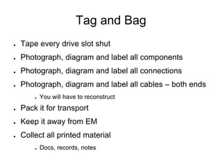 Tag and Bag
● Tape every drive slot shut
● Photograph, diagram and label all components
● Photograph, diagram and label all connections
● Photograph, diagram and label all cables – both ends
● You will have to reconstruct
● Pack it for transport
● Keep it away from EM
● Collect all printed material
● Docs, records, notes
 