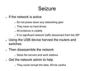 Seizure
● If the network is active
● Do not power down any networking gear
● They have no hard drives
● All evidence is volatile
● If no significant network traffic disconnect from the ISP
● Using the USB device harvest the routers and
switches
● Then disassemble the network
● Seize the servers and work stations
● Get the network admin to help
● They could corrupt the data, SO be careful
 