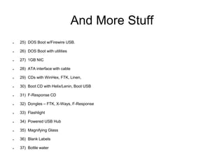 And More Stuff
● 25) DOS Boot w/Firewire USB.
● 26) DOS Boot with utilities
● 27) 1GB NIC
● 28) ATA interface with cable
● 29) CDs with WinHex, FTK, Linen,
● 30) Boot CD with Helix/Lenin, Boot USB
● 31) F-Response CD
● 32) Dongles – FTK, X-Ways, F-Response
● 33) Flashlight
● 34) Powered USB Hub
● 35) Magnifying Glass
● 36) Blank Labels
● 37) Bottle water
 