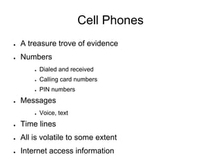 Cell Phones
● A treasure trove of evidence
● Numbers
● Dialed and received
● Calling card numbers
● PIN numbers
● Messages
● Voice, text
● Time lines
● All is volatile to some extent
● Internet access information
 