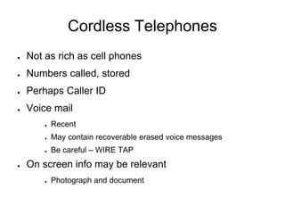 Cordless Telephones
● Not as rich as cell phones
● Numbers called, stored
● Perhaps Caller ID
● Voice mail
● Recent
● May contain recoverable erased voice messages
● Be careful – WIRE TAP
● On screen info may be relevant
● Photograph and document
 